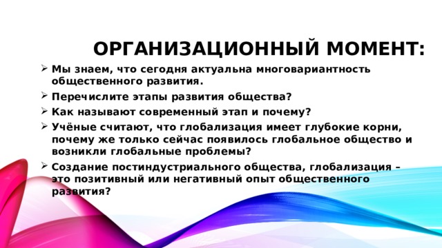 Организационный момент: Мы знаем, что сегодня актуальна многовариантность общественного развития. Перечислите этапы развития общества? Как называют современный этап и почему? Учёные считают, что глобализация имеет глубокие корни, почему же только сейчас появилось глобальное общество и возникли глобальные проблемы? Создание постиндустриального общества, глобализация – это позитивный или негативный опыт общественного развития? 