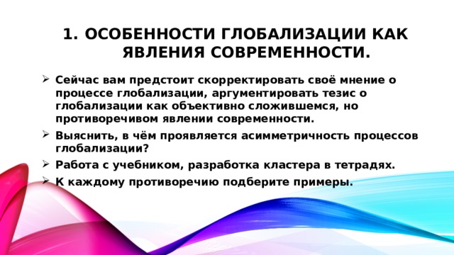 Особенности глобализации как явления современности. Сейчас вам предстоит скорректировать своё мнение о процессе глобализации, аргументировать тезис о глобализации как объективно сложившемся, но противоречивом явлении современности. Выяснить, в чём проявляется асимметричность процессов глобализации? Работа с учебником, разработка кластера в тетрадях. К каждому противоречию подберите примеры. 