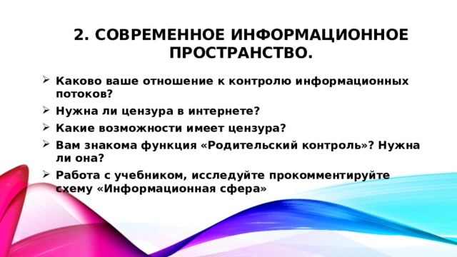 2. Современное информационное пространство. Каково ваше отношение к контролю информационных потоков? Нужна ли цензура в интернете? Какие возможности имеет цензура? Вам знакома функция «Родительский контроль»? Нужна ли она? Работа с учебником, исследуйте прокомментируйте схему «Информационная сфера» 