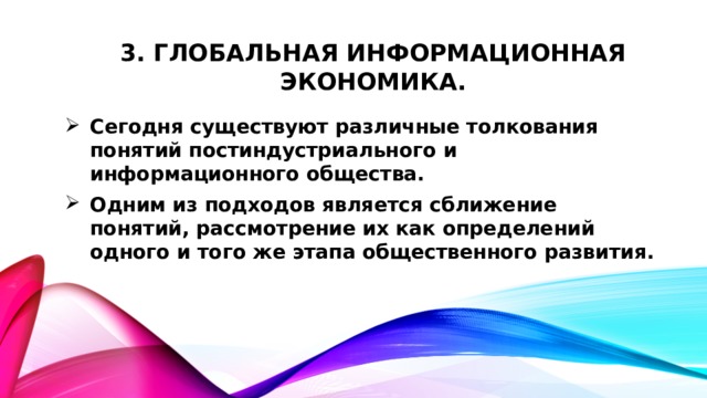 3. Глобальная информационная экономика. Сегодня существуют различные толкования понятий постиндустриального и информационного общества. Одним из подходов является сближение понятий, рассмотрение их как определений одного и того же этапа общественного развития.  