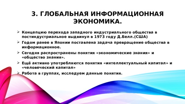 3. Глобальная информационная экономика. Концепцию перехода западного индустриального общества в постиндустриальное выдвинул в 1973 году Д.Белл.(США) Годом ранее в Японии поставлена задача превращение общества в информационное. Сегодня распространены понятия «экономические знания» и «общество знания». Ещё активно употребляются понятия «интеллектуальный капитал» и «человеческий капитал» Работа в группах, исследуем данные понятия.  