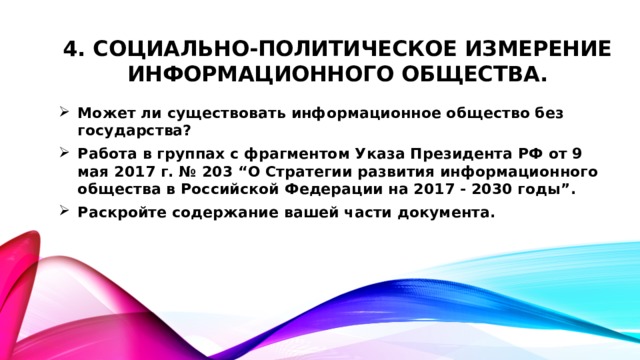 4. Социально-политическое измерение информационного общества. Может ли существовать информационное общество без государства? Работа в группах с фрагментом Указа Президента РФ от 9 мая 2017 г. № 203 “О Стратегии развития информационного общества в Российской Федерации на 2017 - 2030 годы”. Раскройте содержание вашей части документа.  