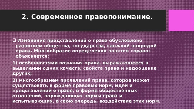 2. Современное правопонимание.    Изменение представлений о праве обусловлено развитием общества, государства, сложной природой права. Многообразие определений понятия «право» объясняется: 1) особенностями познания права, выражающееся в выделении одних качеств, свойств права и недооценке других; 2) многообразием проявлений права, которое может существовать в форме правовых норм, идей и представлений о праве, в форме общественных отношений, порождающих нормы права и испытывающих, в свою очередь, воздействие этих норм. 