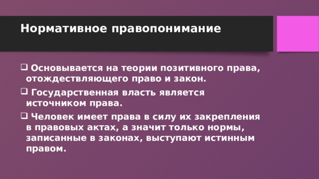 Нормативное правопонимание    Основывается на теории позитивного права, отождествляющего право и закон.  Государственная власть является источником права.  Человек имеет права в силу их закрепления в правовых актах, а значит только нормы, записанные в законах, выступают истинным правом. 