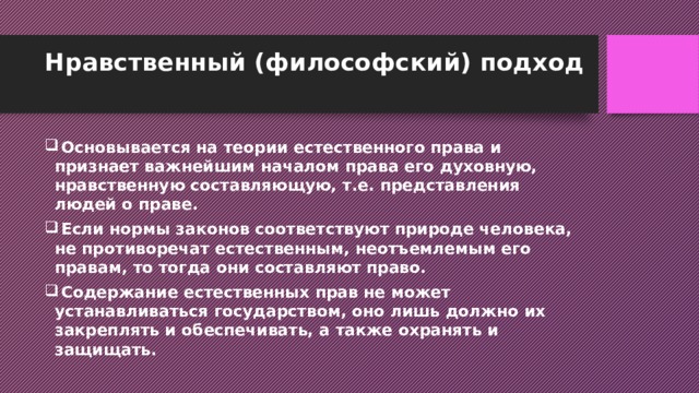 Нравственный (философский) подход    Основывается на теории естественного права и признает важнейшим началом права его духовную, нравственную составляющую, т.е. представления людей о праве.  Если нормы законов соответствуют природе человека, не противоречат естественным, неотъемлемым его правам, то тогда они составляют право.  Содержание естественных прав не может устанавливаться государством, оно лишь должно их закреплять и обеспечивать, а также охранять и защищать. 
