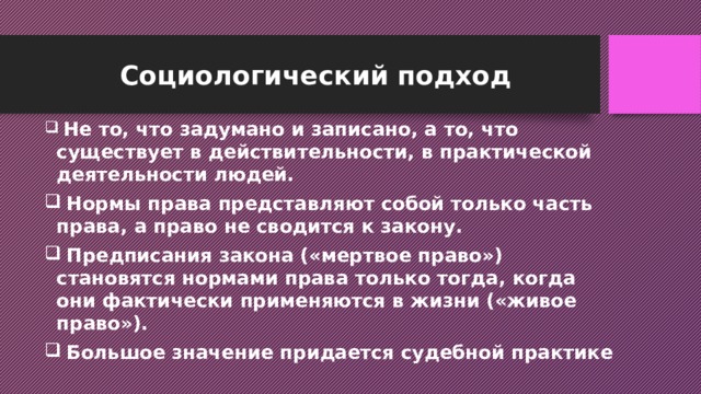 Социологический подход  Не то, что задумано и записано, а то, что существует в действительности, в практической деятельности людей.  Нормы права представляют собой только часть права, а право не сводится к закону.  Предписания закона («мертвое право») становятся нормами права только тогда, когда они фактически применяются в жизни («живое право»).  Большое значение придается судебной практике 