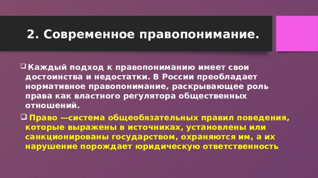 2. Современное правопонимание.  Каждый подход к правопониманию имеет свои достоинства и недостатки. В России преобладает нормативное правопонимание, раскрывающее роль права как властного регулятора общественных отношений.  Право —система общеобязательных правил поведения, которые выражены в источниках, установлены или санкционированы государством, охраняются им, а их нарушение порождает юридическую ответственность 