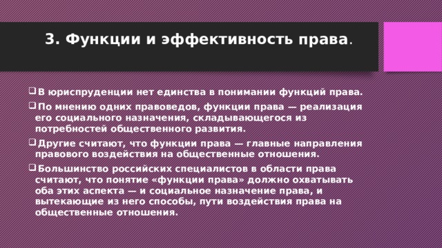 3. Функции и эффективность права .    В юриспруденции нет единства в понимании функций права.  По мнению одних правоведов, функции права — реализация его социального назначения, складывающегося из потребностей общественного развития.  Другие считают, что функции права — главные направления правового воздействия на общественные отношения.  Большинство российских специалистов в области права считают, что понятие «функции права» должно охватывать оба этих аспекта — и социальное назначение права, и вытекающие из него способы, пути воздействия права на общественные отношения. 