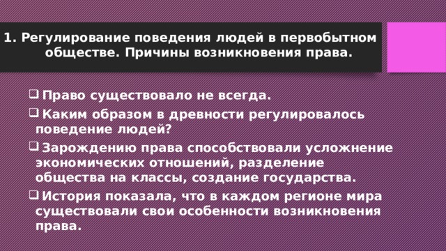 Регулирование поведения людей в первобытном обществе. Причины возникновения права.  Право существовало не всегда.  Каким образом в древности регулировалось поведение людей?  Зарождению права способствовали усложнение экономических отношений, разделение общества на классы, создание государства.  История показала, что в каждом регионе мира существовали свои особенности возникновения права. 