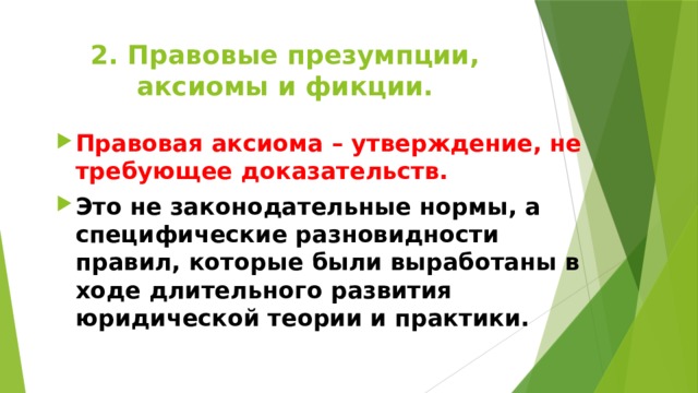 2. Правовые презумпции, аксиомы и фикции. Правовая аксиома – утверждение, не требующее доказательств. Это не законодательные нормы, а специфические разновидности правил, которые были выработаны в ходе длительного развития юридической теории и практики. 