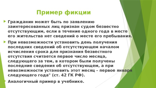 Пример фикции Гражданин может быть по заявлению заинтересованных лиц признан судом безвестно отсутствующим, если в течение одного года в месте его жительства нет сведений о месте его пребывания. При невозможности установить день получения последних сведений об отсутствующем началом исчисления срока для признания безвестного отсутствия считается первое число месяца, следующего за тем, в котором были получены последние сведения об отсутствующем, а при невозможности установить этот месяц - первое января следующего года