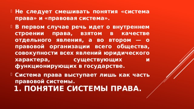 Не следует смешивать понятия «система права» и «правовая система». В первом случае речь идет о внутреннем строении права, взятом в качестве отдельного явления, а во втором — о правовой организации всего общества, совокупности всех явлений юридического характера, существующих и функционирующих в государстве. Система права выступает лишь как часть правовой системы. 1. Понятие системы права. 
