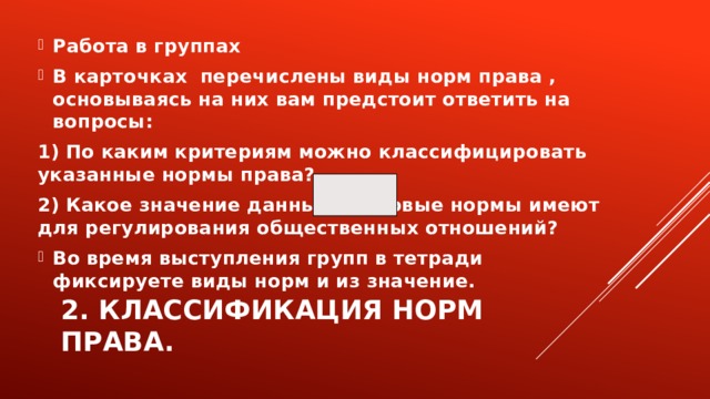 Работа в группах В карточках перечислены виды норм права , основываясь на них вам предстоит ответить на вопросы: 1) По каким критериям можно классифицировать указанные нормы права? 2) Какое значение данные правовые нормы имеют для регулирования общественных отношений? Во время выступления групп в тетради фиксируете виды норм и из значение. 2. Классификация норм права. 