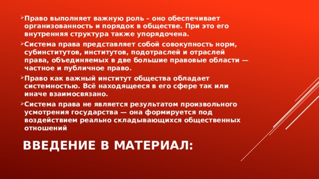 Право выполняет важную роль – оно обеспечивает организованность и порядок в обществе. При это его внутренняя структура также упорядочена. Система права представляет собой совокупность норм, субинститутов, институтов, подотраслей и отраслей права, объединяемых в две большие правовые области — частное и публичное право. Право как важный институт общества обладает системностью. Всё находящееся в его сфере так или иначе взаимосвязано. Система права не является результатом произвольного усмотрения государства — она формируется под воздействием реально складывающихся общественных отношений Введение в материал: 