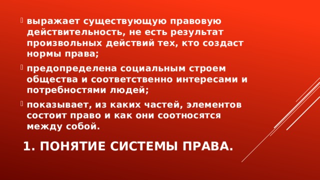 выражает существующую правовую действительность, не есть результат произвольных действий тех, кто создаст нормы права; предопределена социальным строем общества и соответственно интересами и потребностями людей; показывает, из каких частей, элементов состоит право и как они соотносятся между собой. 1. Понятие системы права. 