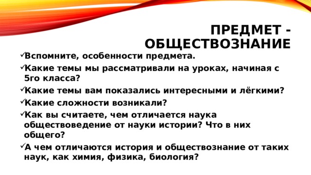 Предмет - обществознание Вспомните, особенности предмета. Какие темы мы рассматривали на уроках, начиная с 5го класса? Какие темы вам показались интересными и лёгкими? Какие сложности возникали? Как вы считаете, чем отличается наука обществоведение от науки истории? Что в них общего? А чем отличаются история и обществознание от таких наук, как химия, физика, биология? 