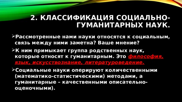 2. Классификация социально-гуманитарных наук. Рассмотренные нами науки относятся к социальным, связь между ними заметна? Ваше мнение? К ним примыкает группа родственных наук, которые относят к гуманитарным. Это философия, язык, искусствознание, литературоведение. Социальные науки оперируют количественными (математико-статистическими) методами, а гуманитарные – качественными описательно-оценочными). 