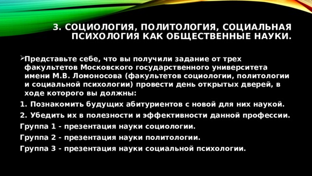 3. Социология, политология, социальная психология как общественные науки.   Представьте себе, что вы получили задание от трех факультетов Московского государственного университета имени М.В. Ломоносова (факультетов социологии, политологии и социальной психологии) провести день открытых дверей, в ходе которого вы должны: Познакомить будущих абитуриентов с новой для них наукой. Убедить их в полезности и эффективности данной профессии. Группа 1 - презентация науки социологии. Группа 2 - презентация науки политологии. Группа 3 - презентация науки социальной психологии. 