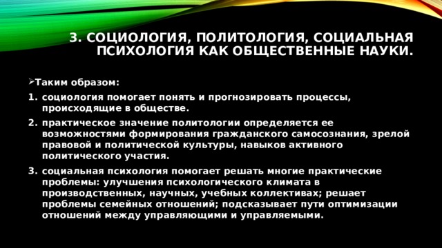 3. Социология, политология, социальная психология как общественные науки.   Таким образом: социология помогает понять и прогнозировать процессы, происходящие в обществе. практическое значение политологии определяется ее возможностями формирования гражданского самосознания, зрелой правовой и политической культуры, навыков активного политического участия. социальная психология помогает решать многие практические проблемы: улучшения психологического климата в производственных, научных, учебных коллективах; решает проблемы семейных отношений; подсказывает пути оптимизации отношений между управляющими и управляемыми. 