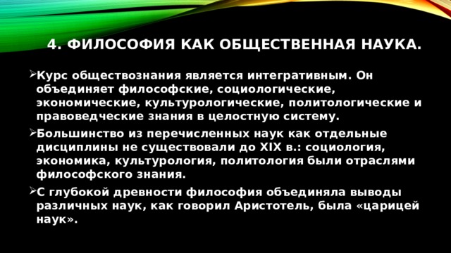 4. Философия как общественная наука.   Курс обществознания является интегративным. Он объединяет философские, социологические, экономические, культурологические, политологические и правоведческие знания в целостную систему. Большинство из перечисленных наук как отдельные дисциплины не существовали до XIX в.: социология, экономика, культурология, политология были отраслями философского знания. С глубокой древности философия объединяла выводы различных наук, как говорил Аристотель, была «царицей наук». 