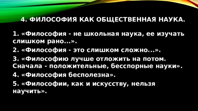 4. Философия как общественная наука.   1. «Философия - не школьная наука, ее изучать слишком рано...». 2. «Философия - это слишком сложно...». 3. «Философию лучше отложить на потом. Сначала - положительные, бесспорные науки». 4. «Философия бесполезна». 5. «Философии, как и искусству, нельзя научить». 