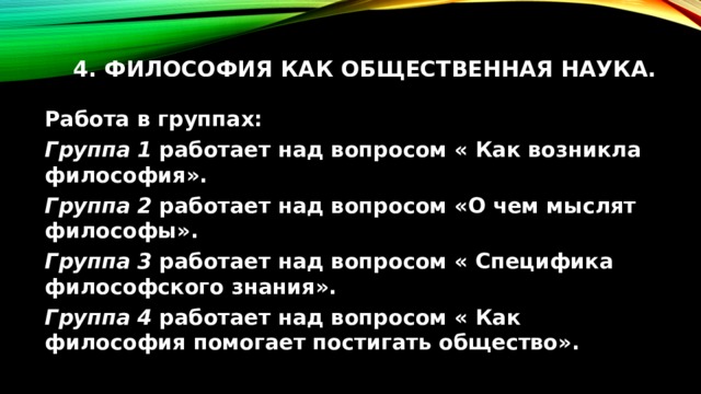 4. Философия как общественная наука.   Работа в группах: Группа 1 работает над вопросом « Как возникла философия». Группа 2 работает над вопросом «О чем мыслят философы». Группа 3 работает над вопросом « Специфика философского знания». Группа 4 работает над вопросом « Как философия помогает постигать общество». 