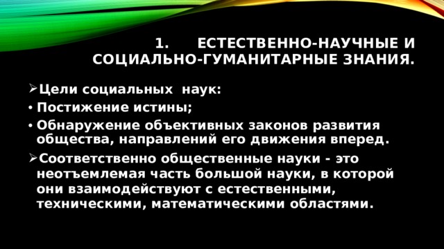 Естественно-научные и социально-гуманитарные знания. Цели социальных наук: Постижение истины; Обнаружение объективных законов развития общества, направлений его движения вперед. Соответственно общественные науки - это неотъемлемая часть большой науки, в которой они взаимодействуют с естественными, техническими, математическими областями. 
