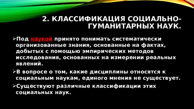 2. Классификация социально-гуманитарных наук. Под наукой принято понимать систематически организованные знания, основанные на фактах, добытых с помощью эмпирических методов исследования, основанных на измерении реальных явлений. В вопросе о том, какие дисциплины относятся к социальным наукам, единого мнения не существует. Существуют различные классификации этих социальных наук. 