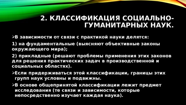 2. Классификация социально-гуманитарных наук. В зависимости от связи с практикой науки делятся: 1) на фундаментальные (выясняют объективные законы окружающего мира); 2) прикладные (решают проблемы применения этих законов для решения практических задач в производственной и социальных областях). Если придерживаться этой классификации, границы этих групп наук условны и подвижны. В основе общепринятой классификации лежит предмет исследования (те связи и зависимости, которые непосредственно изучает каждая наука). 