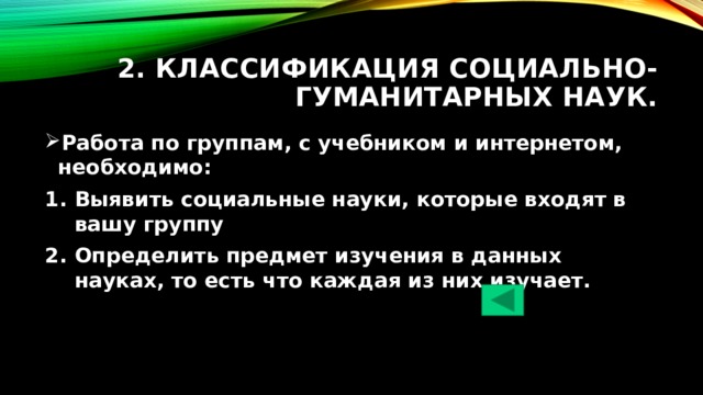 2. Классификация социально-гуманитарных наук. Работа по группам, с учебником и интернетом, необходимо: Выявить социальные науки, которые входят в вашу группу Определить предмет изучения в данных науках, то есть что каждая из них изучает. 
