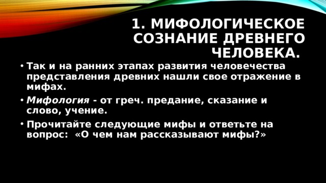 1. Мифологическое сознание древнего человека. Так и на ранних этапах развития человечества представления древних нашли свое отражение в мифах. Мифология - от греч. предание, сказание и слово, учение. Прочитайте следующие мифы и ответьте на вопрос: «О чем нам рассказывают мифы?» 