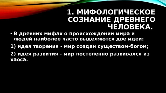 1. Мифологическое сознание древнего человека. В древних мифах о происхождении мира и людей наиболее часто выделяются две идеи: 1) идея творения - мир создан существом-богом; 2) идея развития - мир постепенно развивался из хаоса. 