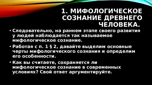 1. Мифологическое сознание древнего человека. Следовательно, на раннем этапе своего развития у людей наблюдается так называемое мифологическое сознание. Работая с п. 1 § 2, давайте выделим основные черты мифологического сознания и определим его особенности. Как вы считаете, сохраняется ли мифологическое сознание в современных условиях? Свой ответ аргументируйте. 