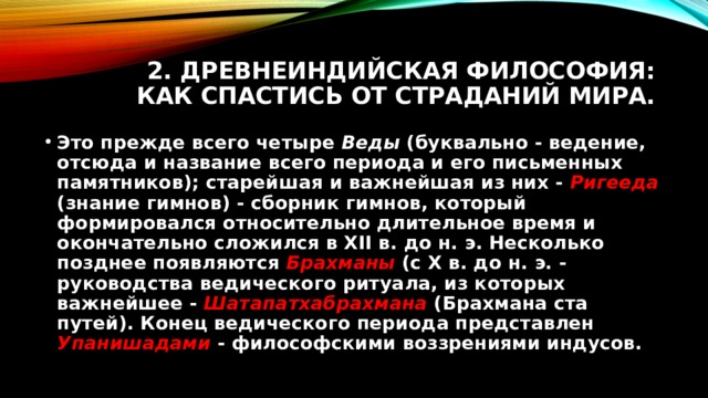 2. Древнеиндийская философия: как спастись от страданий мира. Это прежде всего четыре Веды (буквально - ведение, отсюда и название всего периода и его письменных памятников); старейшая и важнейшая из них - Ригееда  (знание гимнов) - сборник гимнов, который формировался относительно длительное время и окончательно сложился в XII в. до н. э. Несколько позднее появляются Брахманы (с X в. до н. э. - руководства ведического ритуала, из которых важнейшее - Шатапатхабрахмана  (Брахмана ста путей). Конец ведического периода представлен Упанишадами  - философскими воззрениями индусов. 