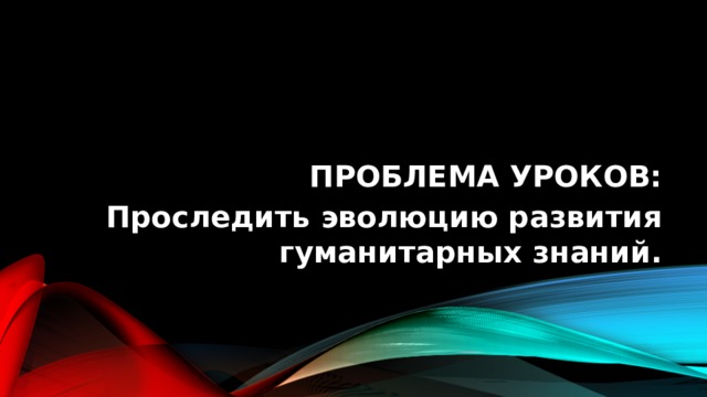 Проблема уроков: Проследить эволюцию развития гуманитарных знаний. 