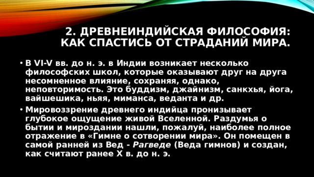 2. Древнеиндийская философия: как спастись от страданий мира. В VI-V вв. до н. э. в Индии возникает несколько философских школ, которые оказывают друг на друга несомненное влияние, сохраняя, однако, неповторимость. Это буддизм, джайнизм, санкхья, йога, вайшешика, ньяя, миманса, веданта и др. Мировоззрение древнего индийца пронизывает глубокое ощущение живой Вселенной. Раздумья о бытии и мироздании нашли, пожалуй, наиболее полное отражение в «Гимне о сотворении мира». Он помещен в самой ранней из Вед - Рагведе (Веда гимнов) и создан, как считают ранее X в. до н. э. 
