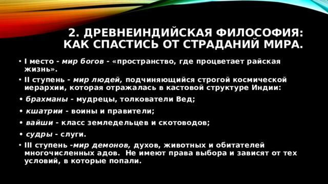 2. Древнеиндийская философия: как спастись от страданий мира. I место - мир богов - «пространство, где процветает райская жизнь». II ступень - мир людей, подчиняющийся строгой космической иерархии, которая отражалась в кастовой структуре Индии: • брахманы - мудрецы, толкователи Вед; • кшатрии - воины и правители; • вайши - класс земледельцев и скотоводов; • судры - слуги. III ступень -мир демонов, духов, животных и обитателей многочисленных адов. Не имеют права выбора и зависят от тех условий, в которые попали. 