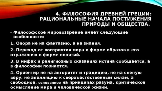 4. Философия Древней Греции: рациональные начала постижения природы и общества. Философское мировоззрение имеет следующие особенности: 1. Опора не на фантазию, а на знания. 2. Переход от восприятия мира в форме образов к его отражению в форме понятий. 3. В мифах и религиозных сказаниях истина сообщается, а в философии познается. 4. Ориентир не на авторитет и традицию, не на слепую веру, не апелляцию к сверхъестественным силам, а свободное, основанное на принципах разума, критическое осмысление мира и человеческой жизни. 