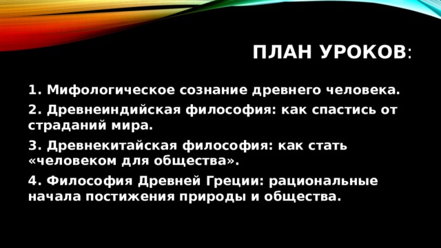 План уроков : 1. Мифологическое сознание древнего человека. 2. Древнеиндийская философия: как спастись от страданий мира. 3. Древнекитайская философия: как стать «человеком для общества». 4. Философия Древней Греции: рациональные начала постижения природы и общества. 