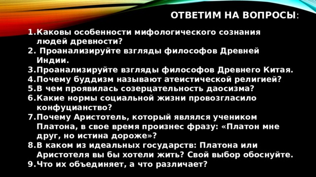 Ответим на вопросы : Каковы особенности мифологического сознания людей древности?  Проанализируйте взгляды философов Древней Индии. Проанализируйте взгляды философов Древнего Китая. Почему буддизм называют атеистической религией? В чем проявилась созерцательность даосизма? Какие нормы социальной жизни провозгласило конфуцианство? Почему Аристотель, который являлся учеником Платона, в свое время произнес фразу: «Платон мне друг, но истина дороже»? В каком из идеальных государств: Платона или Аристотеля вы бы хотели жить? Свой выбор обоснуйте. Что их объединяет, а что различает? 