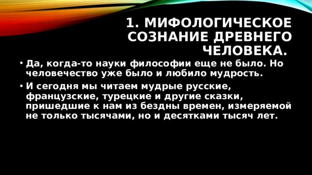1. Мифологическое сознание древнего человека. Да, когда-то науки философии еще не было. Но человечество уже было и любило мудрость. И сегодня мы читаем мудрые русские, французские, турецкие и другие сказки, пришедшие к нам из бездны времен, измеряемой не только тысячами, но и десятками тысяч лет. 