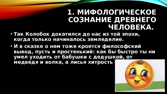 1. Мифологическое сознание древнего человека. Так Колобок докатился до нас из той эпохи, когда только начиналось земледелие. И в сказке о нем тоже кроется философский вывод, пусть и простенький: как бы быстро ты ни умел уходить от бабушки с дедушкой, от медведя и волка, а лисья хитрость сильнее тебя. 