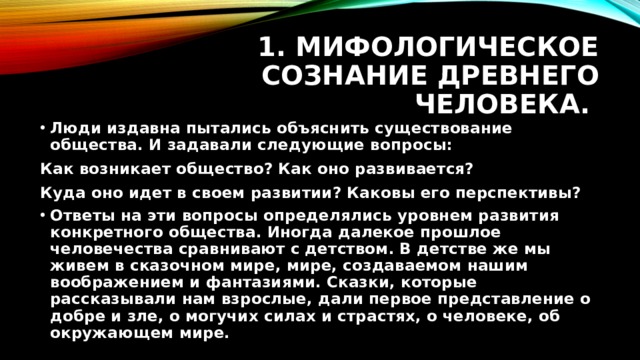 1. Мифологическое сознание древнего человека. Люди издавна пытались объяснить существование общества. И задавали следующие вопросы: Как возникает общество? Как оно развивается? Куда оно идет в своем развитии? Каковы его перспективы? Ответы на эти вопросы определялись уровнем развития конкретного общества. Иногда далекое прошлое человечества сравнивают с детством. В детстве же мы живем в сказочном мире, мире, создаваемом нашим воображением и фантазиями. Сказки, которые рассказывали нам взрослые, дали первое представление о добре и зле, о могучих силах и страстях, о человеке, об окружающем мире. 