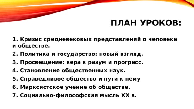 План уроков: 1. Кризис средневековых представлений о человеке и обществе. 2. Политика и государство: новый взгляд. 3. Просвещение: вера в разум и прогресс. 4. Становление общественных наук. 5. Справедливое общество и пути к нему 6. Марксистское учение об обществе. 7. Социально-философская мысль XX в. 