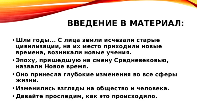 Введение в материал: Шли годы... С лица земли исчезали старые цивилизации, на их место приходили новые времена, возникали новые учения. Эпоху, пришедшую на смену Средневековью, назвали Новое время. Оно принесла глубокие изменения во все сферы жизни. Изменились взгляды на общество и человека. Давайте проследим, как это происходило. 