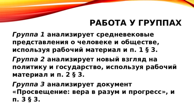 Работа у группах Группа 1 анализирует средневековые представления о человеке и обществе, используя рабочий материал и п. 1 § 3. Группа 2 анализирует новый взгляд на политику и государство, используя рабочий материал и п. 2 § 3. Группа 3 анализирует документ «Просвещение: вера в разум и прогресс», и п. 3 § 3. 