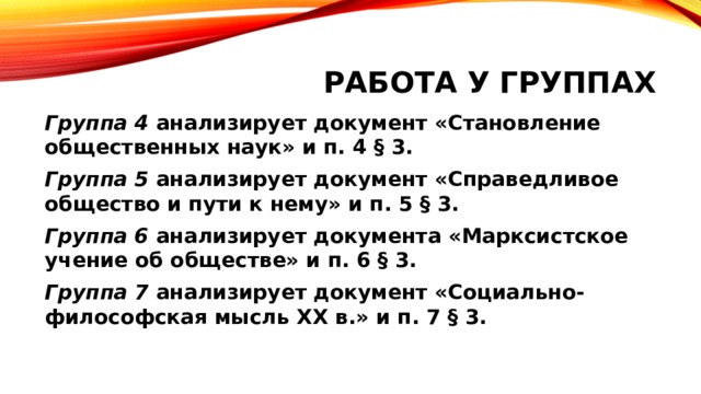 Работа у группах Группа 4 анализирует документ «Становление общественных наук» и п. 4 § 3. Группа 5 анализирует документ «Справедливое общество и пути к нему» и п. 5 § 3. Группа 6 анализирует документа «Марксистское учение об обществе» и п. 6 § 3. Группа 7 анализирует документ «Социально-философская мысль XX в.» и п. 7 § 3. 