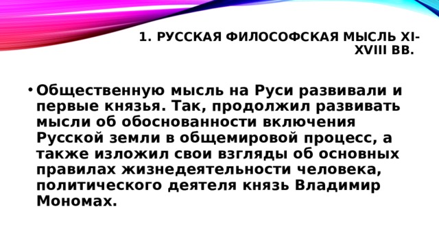 1. Русская философская мысль XI-XVIII вв.   Общественную мысль на Руси развивали и первые князья. Так, продолжил развивать мысли об обоснованности включения Русской земли в общемировой процесс, а также изложил свои взгляды об основных правилах жизнедеятельности человека, политического деятеля князь Владимир Мономах. 