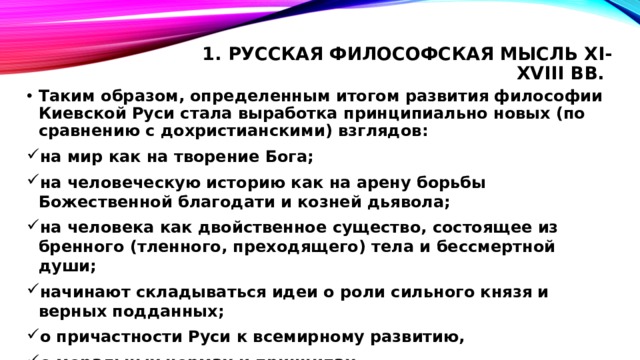 1. Русская философская мысль XI-XVIII вв.   Таким образом, определенным итогом развития философии Киевской Руси стала выработка принципиально новых (по сравнению с дохристианскими) взглядов: на мир как на творение Бога; на человеческую историю как на арену борьбы Божественной благодати и козней дьявола; на человека как двойственное существо, состоящее из бренного (тленного, преходящего) тела и бессмертной души; начинают складываться идеи о роли сильного князя и верных подданных; о причастности Руси к всемирному развитию, о моральных нормах и принципах. 