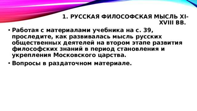 1. Русская философская мысль XI-XVIII вв.   Работая с материалами учебника на с. 39, проследите, как развивалась мысль русских общественных деятелей на втором этапе развития философских знаний в период становления и укрепления Московского царства. Вопросы в раздаточном материале. 